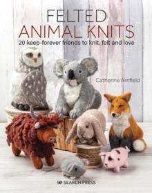 Felted Animal Knits : 20 Keep-Forever Friends to Knit, Felt and Love