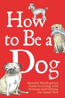 How to Be a Dog : Maxwell Woofington's Guide to Living with Humans and Getting the Upper Paw