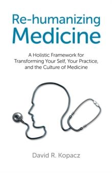 Re-humanizing Medicine : A Holistic Framework for Transforming Your Self, Your Practice, and the Culture of Medicine