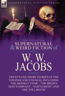 The Collected Supernatural and Weird Fiction of W. W. Jacobs : Twenty-One Short Stories of the Strange and Unusual including 'The Monkey's Paw', 'The Brown Man's Servant', 'Sam's Ghost' and 'The Toll