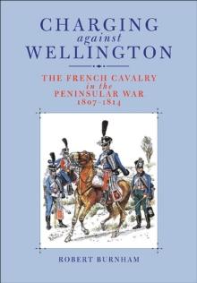 Charging Against Wellington : The French Cavalry in the Peninsular War, 1807-1814