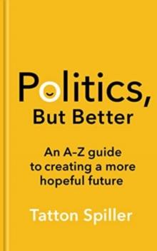 Politics, But Better : An A - Z Guide to Creating a More Hopeful Future