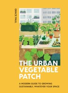 The Urban Vegetable Patch : A Modern Guide to Growing Sustainably, Whatever Your Space