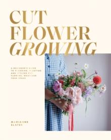 Cut Flower Growing : A Beginner's Guide to Planning, Planting and Styling Cut Flowers, No Matter Your Space