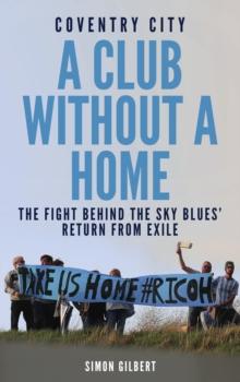 Coventry City FC: A Club Without a Home : Sent from Coventry: The Fight Behind the Sky Blues' Return From Exile