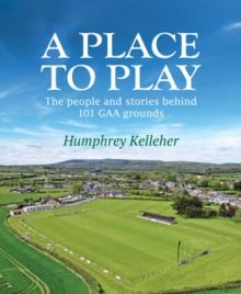 A Place to Play : The People and Stories Behind 101 GAA Grounds