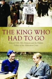 The King Who Had To Go : Edward VIII, Mrs. Simpson and the Hidden Politics of the Abdication Crisis