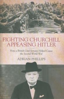 Fighting Churchill, Appeasing Hitler : How a British Civil Servant Helped Cause  the Second World War