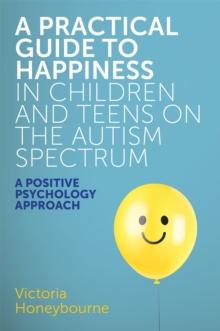 A Practical Guide to Happiness in Children and Teens on the Autism Spectrum : A Positive Psychology Approach