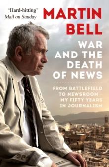 The War and the Death of News : From Battlefield to Newsroom - My Fifty Years in Journalism