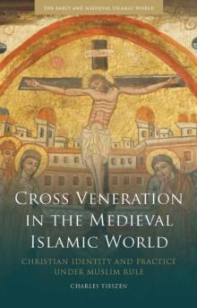 Cross Veneration in the Medieval Islamic World : Christian Identity and Practice Under Muslim Rule