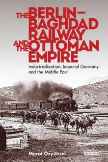 The Berlin-Baghdad Railway and the Ottoman Empire : Industrialization, Imperial Germany and the Middle East