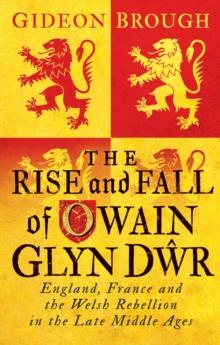 The Rise and Fall of Owain Glyn Dwr : England, France and the Welsh Rebellion in the Late Middle Ages