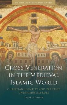 Cross Veneration in the Medieval Islamic World : Christian Identity and Practice Under Muslim Rule