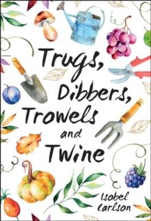 Trugs, Dibbers, Trowels and Twine : Gardening Tips, Words of Wisdom and Inspiration on the Simplest of Pleasures