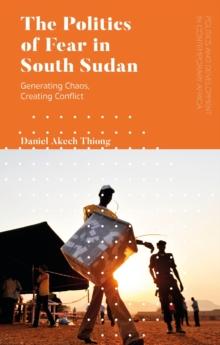 The Politics of Fear in South Sudan : Generating Chaos, Creating Conflict