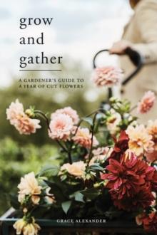 Grow and Gather : A Gardeners Guide to a Year of Cut Flowers