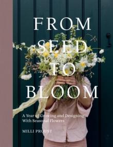 From Seed to Bloom : A Year of Growing and Designing With Seasonal Flowers