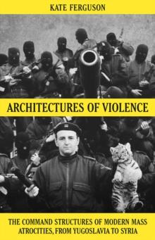 Architectures of Violence : The Command Structures of Modern Mass Atrocities, from Yugoslavia to Syria