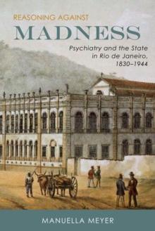 Reasoning against Madness : Psychiatry and the State in Rio de Janeiro, 1830-1944