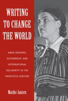 Writing to Change the World : Anna Seghers, Authorship, and International Solidarity in the Twentieth Century