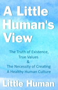 A Little Human's View : The Truth of Existence, True Values and The Necessity of Creating a Healthy Human Culture