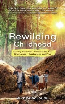 Rewilding Childhood : Raising Resilient Children Who Are Adventurous, Imaginative and Free