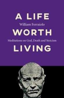 Life Worth Living : Meditations on God, Death and Stoicism