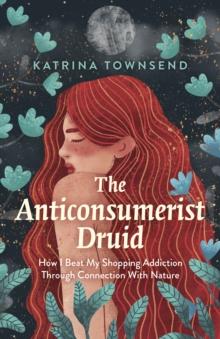 Anti-consumerist Druid, The : How I Beat My Shopping Addiction Through Connection With Nature