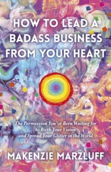 How to Lead a Badass Business From Your Heart : The Permission You've Been Waiting for to Birth Your Vision and Spread Your Glitter in the World