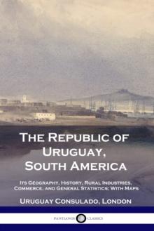 The Republic of Uruguay, South America : Its Geography, History, Rural Industries, Commerce, and General Statistics; With Maps