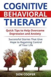 Cognitive Behavioral Therapy (CBT) : Quick Tips to Help Overcome Depression and Anxiety: Successful Stories That Give Hope to Regaining Control of Your Life