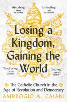 Losing a Kingdom, Gaining the World : The Catholic Church in the Age of Revolution and Democracy