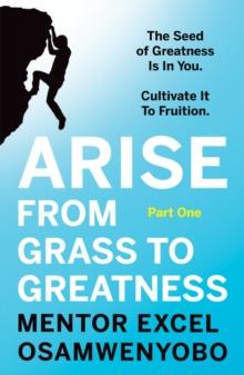 Arise from Grass to Greatness : The Seed of Greatness Is In You. Cultivate It To Fruition: Part One