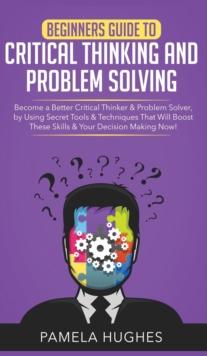 Beginners Guide to Critical Thinking and Problem Solving : Become a Better Critical Thinker & Problem Solver, by Using Secret Tools & Techniques That Will Boost These Skills & Your Decision Making Now