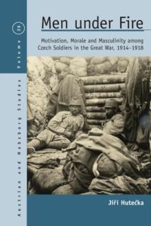 Men Under Fire : Motivation, Morale, and Masculinity among Czech Soldiers in the Great War, 1914-1918