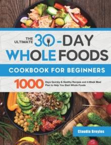 The Ultimate 30-Day Whole Foods Cookbook for Beginners : 1000 Days Quickly & Healthy Recipes and 4-Week Meal Plan to Help You Start Whole Foods