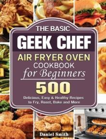 The Basic Geek Chef Air Fryer Oven Cookbook for Beginners : 500 Delicious, Easy & Healthy Recipes to Fry, Roast, Bake and More