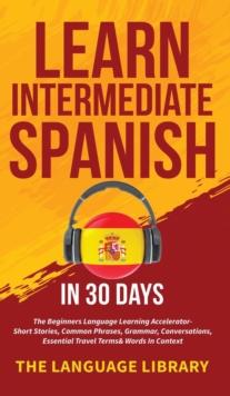 Learn Intermediate Spanish In 30 Days : The Beginners Language Learning Accelerator- Short Stories, Common Phrases, Grammar, Conversations, Essential Travel Terms& Words In Context