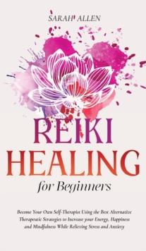 Reiki Healing for beginners : Become Your Own Self-Therapist Using the Best Alternative Therapeutic Strategies to Increase your Energy, Happiness and Mindfulness While Relieving Stress and Anxiety