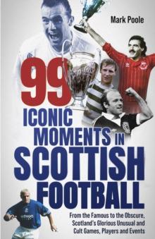 99 Iconic Moments in Scottish Football : From the Famous to the Obscure, Scotlands Glorious, Unusual and Cult Games, Players and Events