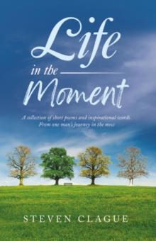 Life in the Moment : A Collection of Short Poems and Inspirational Words. From One Man's Journey in the Now