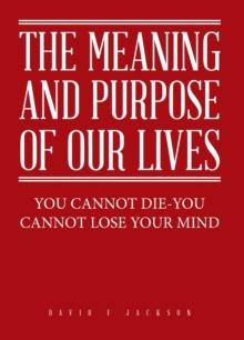 The Meaning and Purpose of Our Lives : You Cannot Die-You Cannot Lose Your Mind