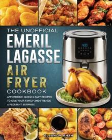 The Unofficial Emeril Lagasse Air Fryer Cookbook : Affordable, Quick & Easy Recipes to Give Your Family and Friends A Pleasant Surprise