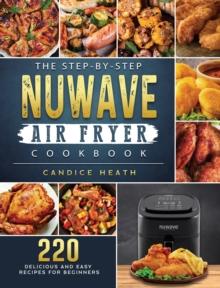 The Step-By-Step NuWave Air Fryer Cookbook : 220 Delicious and Easy Recipes for Beginners