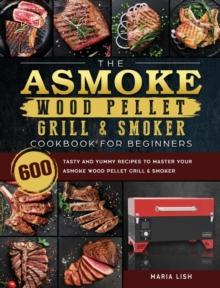 The ASMOKE Wood Pellet Grill & Smoker Cookbook For Beginners : 600 Tasty And Yummy Recipes To Master Your ASMOKE Wood Pellet Grill & Smoker