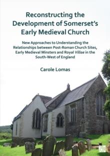 Reconstructing the Development of Somerset's Early Medieval Church : New Approaches to Understanding the Relationships between Post-Roman Church Sites, Early Medieval Minsters and Royal Villae in the