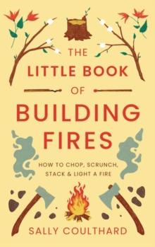 The Little Book Of Building Fires : How To Chop, Scrunch, Stack And Light A Fire