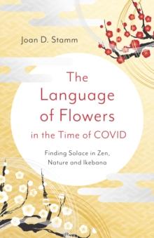 Language of Flowers in the Time of COVID, The : Finding Solace in Zen, Nature and Ikebana