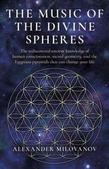 Music of the Divine Spheres : The rediscovered ancient knowledge of human consciousness, sacred geometry, and the Egyptian pyramids that can change your life